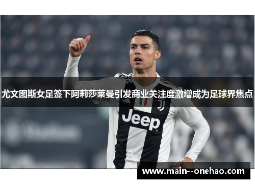 尤文图斯女足签下阿莉莎莱曼引发商业关注度激增成为足球界焦点